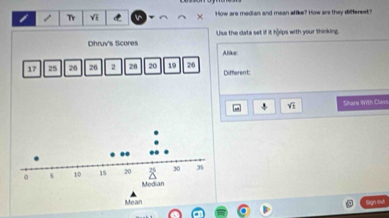 Tr sqrt(£) How are median and mean alike? How are they different? 
Use the data set if it hậlps with your thinking. 
Dhruv's Scores 
Alike:
17 25 26 26 2 28 20 19 26
Different:
sqrt(± ) Share With Class 
Mean 
Sign out