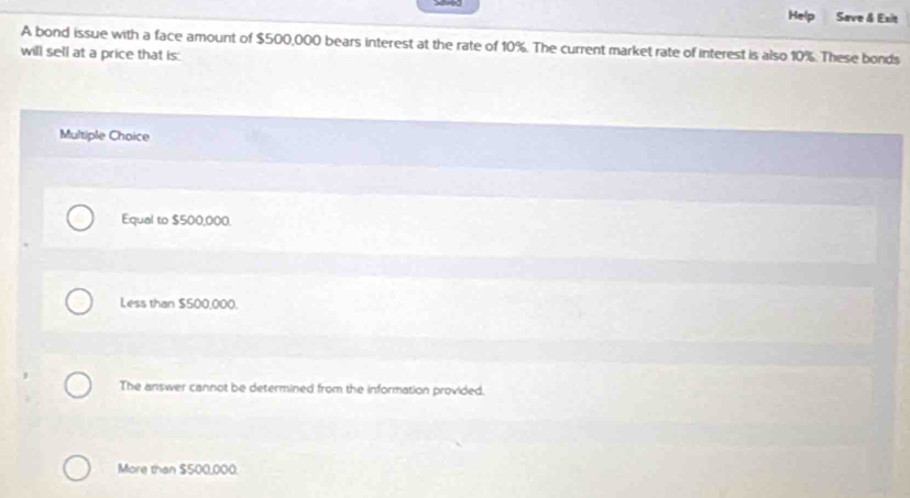 Help Save & Exit
A bond issue with a face amount of $500,000 bears interest at the rate of 10%. The current market rate of interest is also 10%. These bonds
will sell at a price that is:
Multiple Choice
Equal to $500,000.
Less than $500,000.
The answer cannot be determined from the information provided.
More than $500,000.