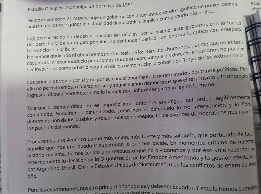 Estadio Olímpico Atahualpa 24 de mayo de 1981 pitor
Hemos avanzado 21 meses, bajo un gobierno constitucional, cuando significa en países como el ecua
nuestro en los que ganar la estabilidad democrática, implica conquistarla día a día...
Las democracias no deben ni pueden ser débiles, por lo mismo, este gobierno, con la fuerza
del derecho y de su origen popular, no confunde libertad con anarquía, critica con irrespeto,
tolerancia con la bulla.
No hemos abdicado ni abdicaremos de las tesis de los derechos humanos, puesto que no es tesis
coyuntural ni acomodaticia pero somos claros al expresar que los derechos humanos no pueder
ser invocados como arbitrío negativo de las democracias o caballo de Troya de los extremísmos.
Los principios valen por sí y no por su condicionamiento a determinadas doctrinas políticas. Por
ello no permitiremos, a fuerza de ser y seguir siendo demócratas que el terrorismo o la anarquía
ingresen al país. Seremos, como lo hemos sido, inflexibles y con la ley en la mano.
Tolerancia democrática no es impasibilidad ante los enemigos del orden legítimamente
constituido. Seguiremos defendiendo, como hemos defendido la no intervención y la libre
determinación de los pueblos y saludamos con beneplácito los avances democráticos que hacen
los pueblos del mundo.
Procuramos una América Latina más unida, más fuerte y más solidaria, que partiendo de todo
aquello que nos une pueda ir superando lo que nos divide. En momentos críticos de nuestra
historia reciente, hemos tenido una respuesta que no olvidaremos y por eso vale recordar en
este momento la decisión de la Organización de los Estados Americanos y la gestión efectuada
por Argentina, Brasil, Chile y Estados Unidos de Norteamérica en los conflictos de enero de este
año.
Para los ecuatorianos, nuestra primera prioridad es y debe ser Ecuador. Y esto lo hemos cumplidó