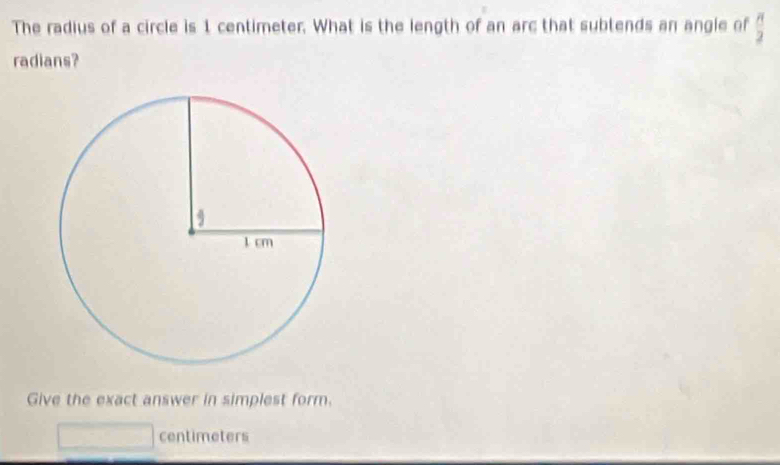 The radius of a circle is 1 centimeter. What is the length of an arc that subtends an angie of  π /2 
radians? 
Give the exact answer in simplest form.
centimeters