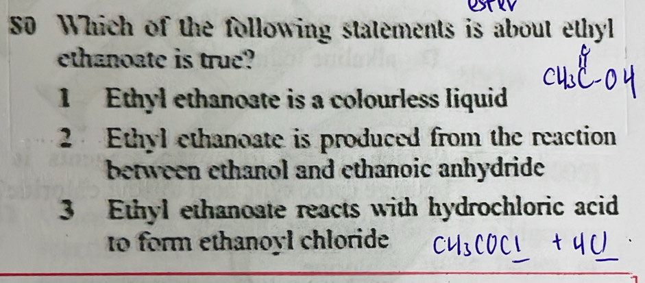 Which of the following statements is about ethyl
ethanoate is true?
1 Ethyl ethanoate is a colourless liquid
2 Ethyl ethanoate is produced from the reaction
between ethanol and ethanoic anhydride
3 Ethyl ethanoate reacts with hydrochloric acid
to form ethanoyl chloride