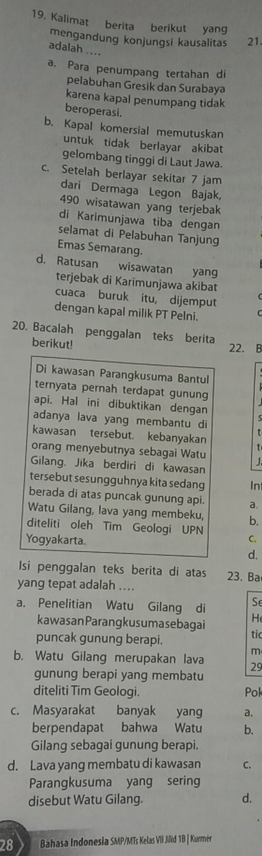 Kalimat berita berikut yang
mengandung konjungsi kausalitas 21.
adalah ....
a. Para penumpang tertahan di
pelabuhan Gresik dan Surabaya
karena kapal penumpang tidak
beroperasi.
b. Kapal komersial memutuskan
untuk tidak berlayar akibat
gelombang tinggi di Laut Jawa.
c. Setelah berlayar sekitar 7 jam
dari Dermaga Legon Bajak,
490 wisatawan yang terjebak
di Karimunjawa tiba dengan
selamat di Pelabuhan Tanjung
Emas Semarang.
d. Ratusan wisawatan yang
terjebak di Karimunjawa akibat
cuaca buruk itu, dijemput
dengan kapal milik PT Pelni.
20. Bacalah penggalan teks berita 22. B
berikut!
Di kawasan Parangkusuma Bantul
ternyata pernah terdapat gunung
api. Hal ini dibuktikan dengan S
adanya lava yang membantu di
t
kawasan tersebut. kebanyakan
orang menyebutnya sebagai Watu t
Gilang. Jika berdiri di kawasan
tersebut sesungguhnya kita sedang In
berada di atas puncak gunung api. a.
Watu Gilang, lava yang membeku, b.
diteliti oleh Tim Geologi UPN
Yogyakarta. C.
d.
Isi penggalan teks berita di atas 23. Ba
yang tepat adalah ....
Se
a. Penelitian Watu Gilang di H
kawasanParangkusumasebagai
puncak gunung berapi. tic
m
b. Watu Gilang merupakan lava 29
gunung berapi yang membatu
diteliti Tim Geologi. Pok
c. Masyarakat banyak yang a.
berpendapat bahwa Watu b.
Gilang sebagai gunung berapi.
d. Lava yang membatu di kawasan C.
Parangkusuma yang sering
disebut Watu Gilang. d.
28 Bahasa Indonesia SMP/MTs Kelas VIl Jilid 1B | Kurmer