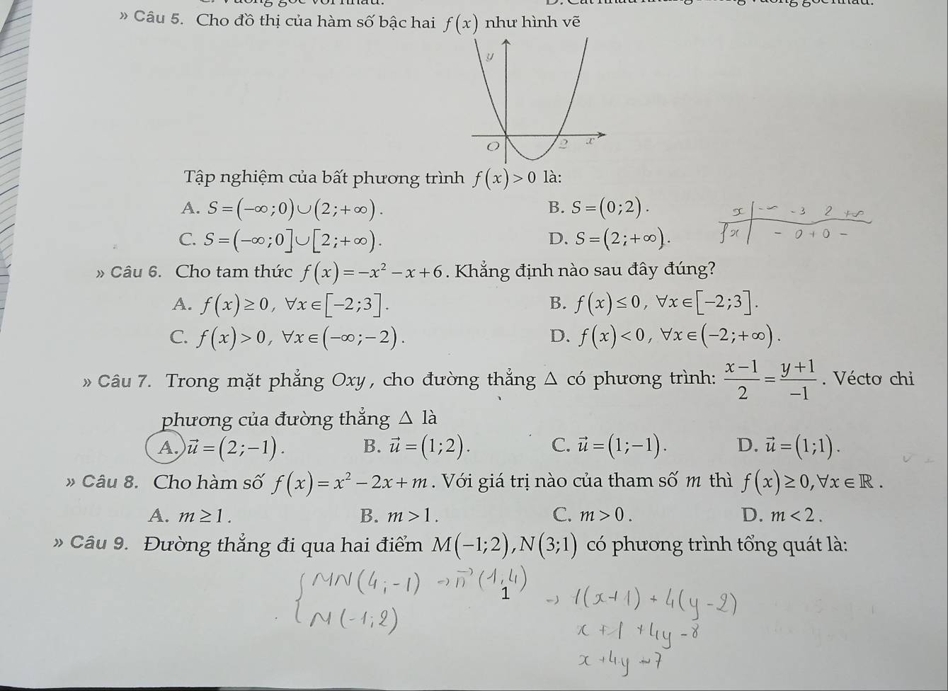 » Câu 5. Cho đồ thị của hàm số bậc hai f(x) như hình vẽ
Tập nghiệm của bất phương trình f(x)>0 là:
A. S=(-∈fty ;0)∪ (2;+∈fty ). B. S=(0;2).
x -3 2 
C. S=(-∈fty ;0]∪ [2;+∈fty ). D. S=(2;+∈fty ). x + 0
» Câu 6. Cho tam thức f(x)=-x^2-x+6 Khẳng định nào sau đây đúng?
A. f(x)≥ 0, forall x∈ [-2;3]. B. f(x)≤ 0, forall x∈ [-2;3].
C. f(x)>0, forall x∈ (-∈fty ;-2). D. f(x)<0</tex>, forall x∈ (-2;+∈fty ). 
Câu 7. Trong mặt phẳng Oxy , cho đường thẳng △ cd phương trình:  (x-1)/2 = (y+1)/-1 . Vécto chi
phương của đường thắng △ la
A. vector u=(2;-1). B. vector u=(1;2). C. vector u=(1;-1). D. vector u=(1;1). 
» Câu 8. Cho hàm số f(x)=x^2-2x+m Với giá trị nào của tham số m thì f(x)≥ 0, forall x∈ R.
A. m≥ 1. B. m>1. C. m>0. D. m<2</tex>. 
Câu 9. Đường thẳng đi qua hai điểm M(-1;2), N(3;1) có phương trình tổng quát là: