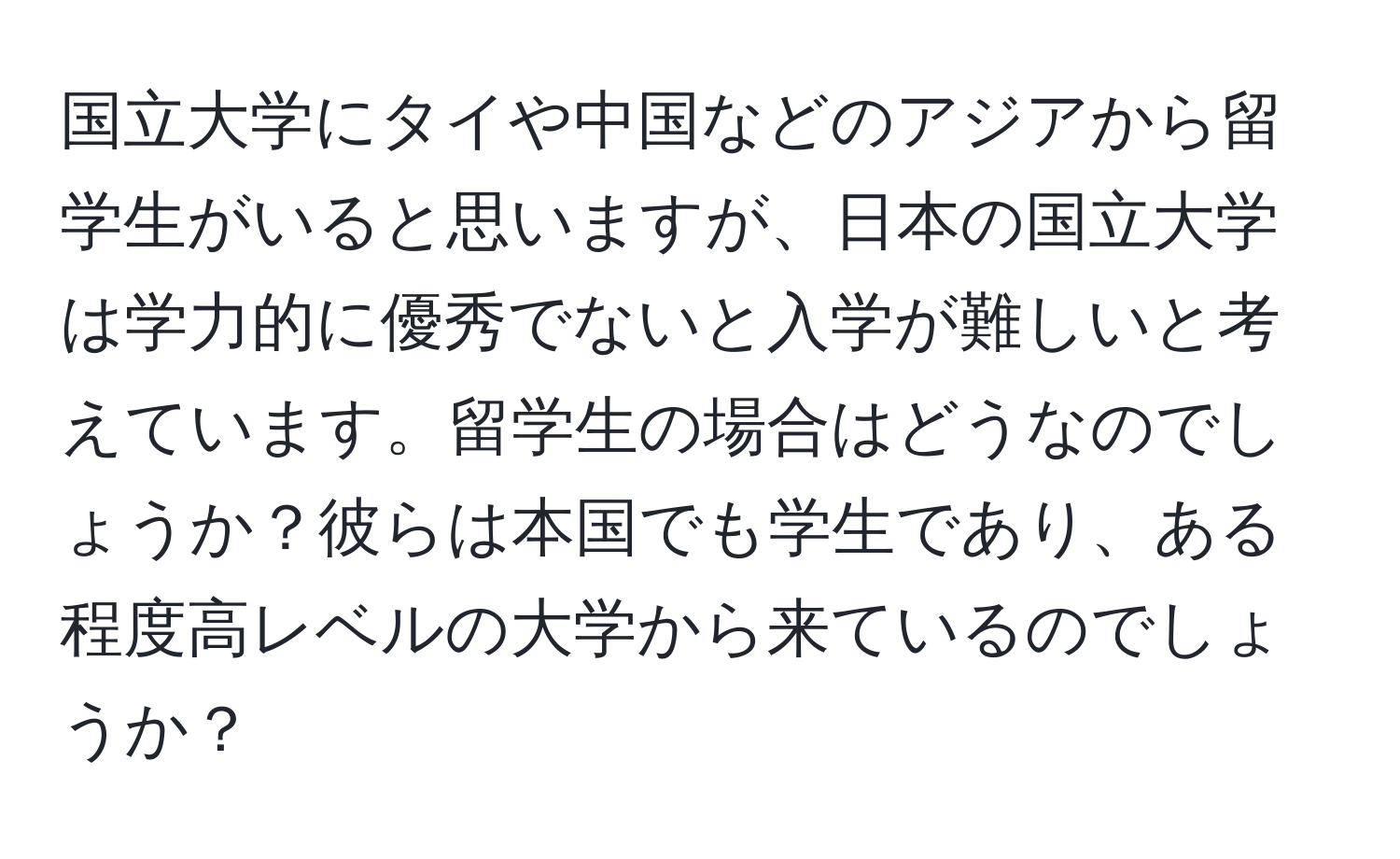 国立大学にタイや中国などのアジアから留学生がいると思いますが、日本の国立大学は学力的に優秀でないと入学が難しいと考えています。留学生の場合はどうなのでしょうか？彼らは本国でも学生であり、ある程度高レベルの大学から来ているのでしょうか？