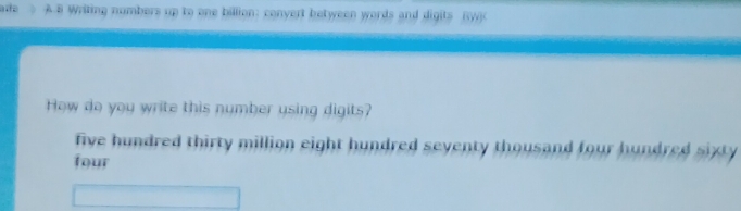 Writing numbers up to one billion: convert between words and digits (y) 
How do you write this number using digits? 
five hundred thirty million eight hundred seventy thousand four hundred sixty 
four