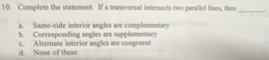 Complete the statement. If a transversal intersects two parallel lines, then_
a. Same-side interior angles are complementary
b. Corresponding angles are supplementary
c. Alternate interior angles are congruent
d. None of these