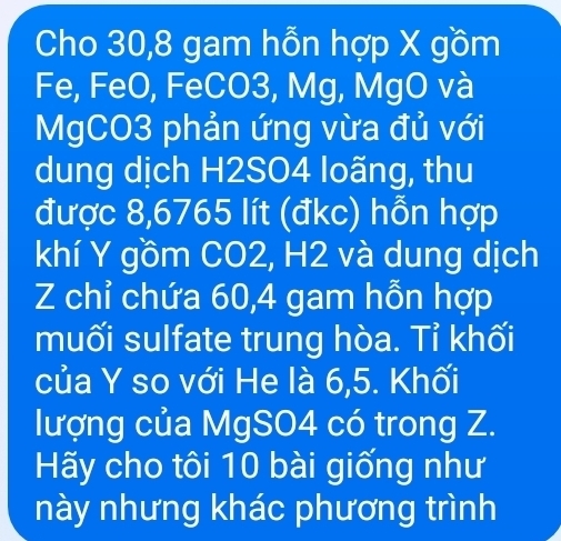 Cho 30, 8 gam hỗn hợp X gồm 
Fe, FeO, FeCO3, Mg, MgO và 
MgCO3 phản ứng vừa đủ với 
dung dịch H2SO4 loãng, thu 
được 8,6765 lít (đkc) hỗn hợp 
khí Y gồm CO2, H2 và dung dịch 
Z chỉ chứa 60, 4 gam hỗn hợp 
muối sulfate trung hòa. Tỉ khối 
của Y so với He là 6, 5. Khối 
lượng của MgSO4 có trong Z. 
Hãy cho tôi 10 bài giống như 
này nhưng khác phương trình