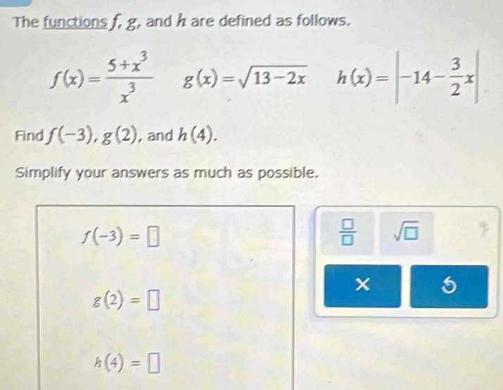 The functions f, g, and h are defined as follows.
f(x)= (5+x^3)/x^3  g(x)=sqrt(13-2x)h(x)=|-14- 3/2 x|
Find f(-3), g(2) , and h(4). 
Simplify your answers as much as possible.
f(-3)=□
 □ /□   sqrt(□ )
g(2)=□
h(4)=□