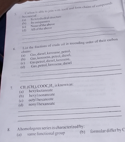 Carbon is able to join with itself and form chains of compounds
because of
(b) Its uniqueness (a) Its tetrahedral structure
_
_(d) All of the above (c) None of the above
_
6. List the fractions of crude oil in ascending order of their carbon
chains:
(a) Gas, diesel, kerosene, petrol,
(b) Gas, kerosene, petrol, diesel,
(c) Gas petrol, diesel, kerosene,
_
_(d) Gas, petrol, kerosene, diesel
_
7. CH_3(CH_2), COOC_6H_13 is known as:
(a) hexyloctanoate
(b) hexyl nonanoate
(c) octyl hexanoate
_(d) nonyl hexanoate
_
_
8. A homologous series is characterized by:
(a) same functional group (b) formular differ by C