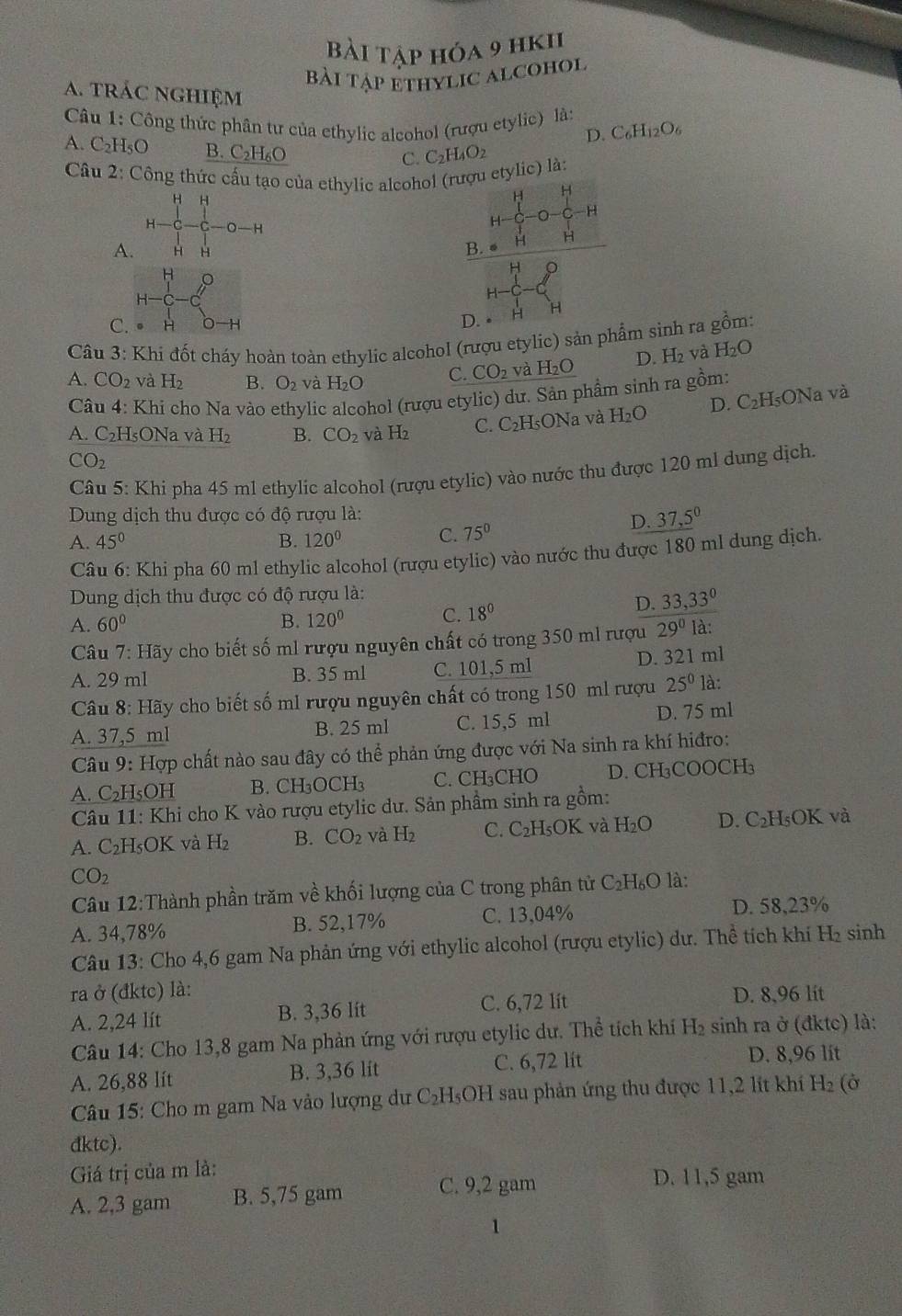 Bài tập hóa 9 hk11
Bài tập ethylic alcohol
a. trác nghiệm
Câu 1: Công thức phân tư của ethylic alcohol (rượu etylic) là:
D. C_6H_12O_6
A. C_2F IsO B. C₂H₆O C_2H_4O_2
C.
Câu 2: Công thức cấu tạo của ethylic alcohol (rượu etylic) là:
H H
H
H
H -0-H
H
A. H H
H B. ● H H
H 。
H-
H
C. H O-H D. H H
Câu 3: Khi đốt cháy hoàn toàn ethylic alcohol (rượu etylic) sản phẩm sinh ra gồm:
A. CO_2 và H_2 B. O_2 và H_2O C. CO_2 và H_2O D. H_2 và H_2O
Câu 4: Khi cho Na vào ethylic alcohol (rượu etylic) dư. Sản phẩm sinh ra gồm:
A. C_2F IsONa và H_2 B. CO_2 và H_2 C. C_2H ONa và H_2O D. C_2I I₅ONa và
CO_2
Câu 5: Khi pha 45 ml ethylic alcohol (rượu etylic) vào nước thu được 120 ml dung dịch.
Dung dịch thu được có độ rượu là:
A. 45° B. 120° C. 75°
D. _ (37,5)^0
Câu 6: Khi pha 60 ml ethylic alcohol (rượu etylic) vào nước thu được 180 ml dung dịch.
* Dung dịch thu được có độ rượu là:
D. 33,33°
A. 60° B. 120° C. 18°
Câu 7:Ha Sy cho biết số m1 rượu nguyên chất có trong 350 ml rượu 29° là:
A. 29 ml B. 35 ml C. 101,5 ml D. 321 ml
Câu 8: Hãy cho biết số ml rượu nguyên chất có trong 150 ml rượu 25^0 là:
A. 37,5 ml B. 25 ml C. 15,5 ml D. 75 ml
Câu 9: Hợp chất nào sau đây có thể phản ứng được với Na sinh ra khí hiđro:
A. C_2 H₅OH B. CH₃OCH₃ C. CH₃CHO D. CH₃COOCH₃
Câu 11: Khi cho K vào rượu etylic dư. Sản phầm sinh ra gồm:
A. C_2 H₅OK và H_2 B. CO_2 và H_2 C. C_2H _5OK và H_2O D. C₂H₅OK và
CO_2 là:
Câu 12:Thành phần trăm về khối lượng của C trong phân tử C_2H_6O
A. 34,78% B. 52,17% C. 13,04% D. 58,23%
Câu 13: Cho 4,6 gam Na phản ứng với ethylic alcohol (rượu etylic) dư. Thể tích khi H₂ sinh
ra ở (đktc) là:
A. 2,24 lít B. 3,36 lit C. 6,72 lít D. 8,96 lit
Câu 14: Cho 13,8 gam Na phản ứng với rượu etylic dư. Thể tích khí H_2 sinh ra ở (đktc) là:
A. 26,88 lít B. 3,36 lit C. 6,72 lit D. 8,96 lit
Câu 15: Cho m gam Na vào lượng dư C₂H₅OH sau phản ứng thu được 11,2 lit khí H_2 (Ở
dktc).
Giá trị của m là: D. 11,5 gam
A. 2,3 gam B. 5,75 gam C. 9,2 gam
1