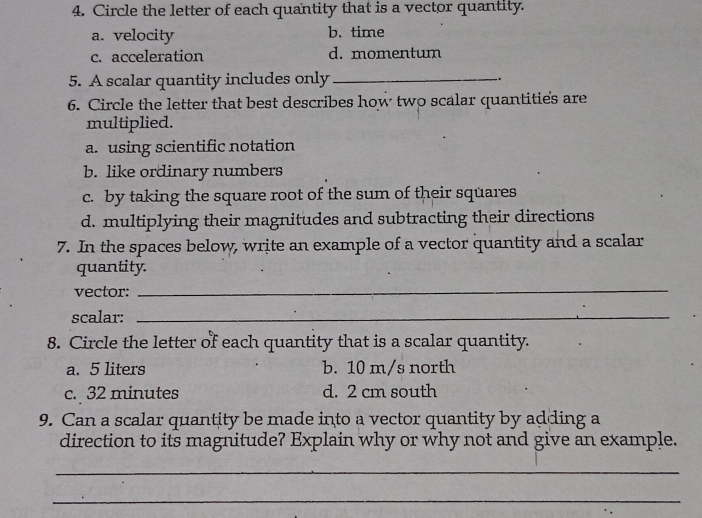 Circle the letter of each quantity that is a vector quantity.
a. velocity b. time
c. acceleration d. momentum
5. A scalar quantity includes only _.
6. Circle the letter that best describes how two scalar quantities are
multiplied.
a. using scientific notation
b. like ordinary numbers
c. by taking the square root of the sum of their squares
d. multiplying their magnitudes and subtracting their directions
7. In the spaces below, write an example of a vector quantity and a scalar
quantity.
vector:
_
scalar:_
8. Circle the letter of each quantity that is a scalar quantity.
a. 5 liters b. 10 m/s north
c. 32 minutes d. 2 cm south
9. Can a scalar quantity be made into a vector quantity by adding a
direction to its magnitude? Explain why or why not and give an example.
_
_