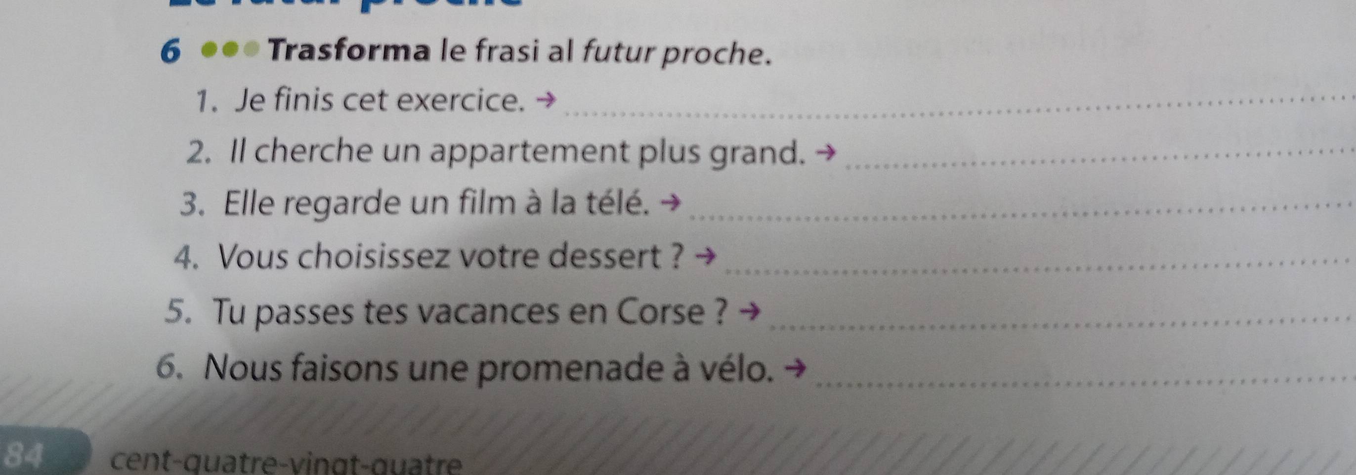 6 ●●● Trasforma le frasi al futur proche. 
1. Je finis cet exercice._ 
2. Il cherche un appartement plus grand._ 
3. Elle regarde un film à la télé._ 
4. Vous choisissez votre dessert ?_ 
5. Tu passes tes vacances en Corse ?_ 
6. Nous faisons une promenade à vélo._ 
84 cent-quatre-vingt-quâtre