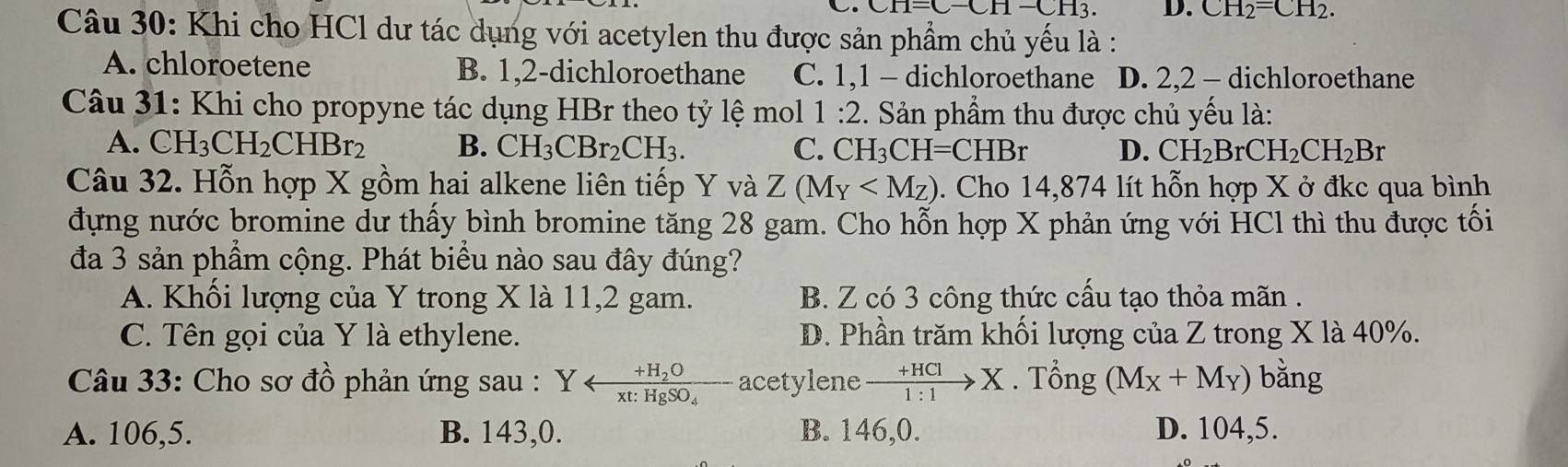 CH=C-CH-CH3. D. CH_2=CH_2. 
Câu 30: Khi cho HCl dư tác dụng với acetylen thu được sản phẩm chủ yếu là :
A. chloroetene B. 1, 2 -dichloroethane C. 1, 1 - dichloroethane D. 2, 2 - dichloroethane
Câu 31: Khi cho propyne tác dụng HBr theo tỷ lệ mol 1:2. Sản phẩm thu được chủ yếu là:
A. CH_3CH_2CHBr_2 B. CH_3CBr_2CH_3. C. CH_3CH=CHBr D. CH_2BrCH_2CH_2Br
Câu 32. Hỗn hợp X gồm hai alkene liên tiếp Y và Z(M_Y . Cho 14,874 lít hỗn hợp X ở đkc qua bình
đựng nước bromine dư thấy bình bromine tăng 28 gam. Cho hỗn hợp X phản ứng với HCl thì thu được tối
đa 3 sản phẩm cộng. Phát biểu nào sau đây đúng?
A. Khối lượng của Y trong X là 11, 2 gam. B. Z có 3 công thức cấu tạo thỏa mãn .
C. Tên gọi của Y là ethylene. D. Phần trăm khối lượng của Z trong X là 40%.
Câu 33: Cho sơ đồ phản ứng sau : Yarrow frac +H_2Oxt:HgSO_4 acetylene xrightarrow +HClX. Tổng (M_X+M_Y) bǎng
A. 106, 5. B. 143,0. B. 146, 0. D. 104, 5.