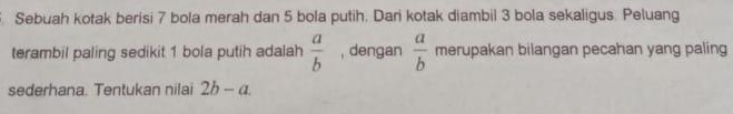 Sebuah kotak berisi 7 bola merah dan 5 bola putih. Dari kotak diambil 3 bola sekaligus. Peluang 
terambil paling sedikit 1 bola putih adalah  a/b  , dengan  a/b  merupakan bilangan pecahan yang paling 
sederhana. Tentukan nilai 2b-a.