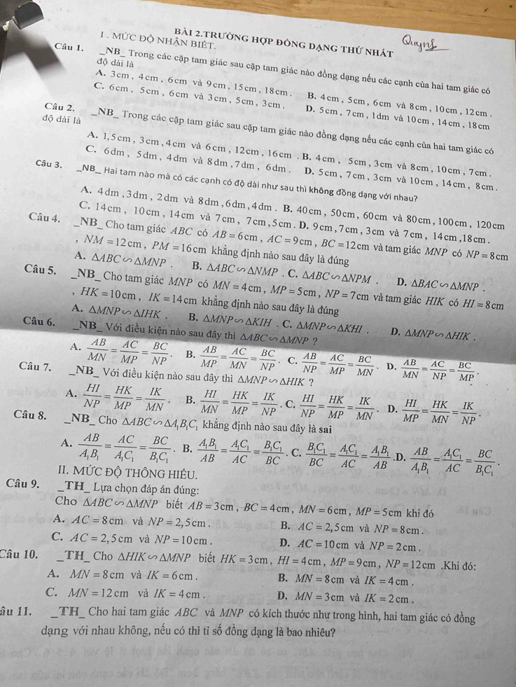 .MỨC Độ NHẬN BIÉT.
bài 2.trường hợp đông dạng thứ nhát
độ dài là
Câu 1. __NB_ Trong các cặp tam giác sau cặp tam giác nảo đồng dạng nếu các cạnh của hai tam giác có
A. 3cm, 4cm, 6cm và 9cm, 15cm, 18cm. B. 4cm, 5cm, 6cm và 8cm, 10cm , 12cm.
C. 6cm, 5cm, 6cm và 3cm, 5cm, 3cm. D. 5cm , 7cm, 1dm và 10cm , 14cm, 18cm
độ dài là
Câu 2. _NB_ Trong các cặp tam giác sau cặp tam giác nào đồng dạng nếu các cạnh của hai tam giác có
A. 1,5cm, 3cm, 4cm và 6cm , 12cm, 16cm . B. 4cm, 5cm, 3cm và 8cm, 10cm, 7cm.
C. 6dm, 5dm, 4dm và 8dm,7dm, 6dm. D. 5cm, 7cm, 3cm và 10cm, 14cm, 8cm.
Câu 3. _NB_ Hai tam nào mà có các cạnh có độ dài như sau thì không đồng dạng với nhau?
A. 4dm, 3dm, 2dm và 8dm,6dm,4dm . B. 40cm, 50cm, 60cm và 80cm, 100cm, 120cm
C. 14cm, 10cm, 14cm và 7cm, 7cm,5cm. D. 9cm, 7cm, 3cm và 7cm, 14cm,18cm.
Câu 4. _NB_ Cho tam giác ABC có AB=6cm,AC=9cm,BC=12cm
và tam giác MNP có NP=8cm. NM=12cm,PM=16cm khẳng định nào sau đây là đúng
A. △ ABC∽ △ MNP B. △ ABC △ NMP. C. △ ABC∽ △ NPM △ BAC∽ △ MNP.
D.
Câu 5. _NB_ Cho tam giác MNP có MN=4cm,MP=5cm,NP=7cm và tam giác HIK có
, HK=10cm,IK=14cm khẳng định nào sau đây là đúng
HI=8cm
A. △ MNP∽ △ IHK. B. △ MNP∽ △ KIH. C. △ MNP∽ △ KHI. D. △ MNP∽ △ HIK.
Câu 6. _NB_ Với điều kiện nào sau đây thì △ ABC∽ △ MNP ?
A.  AB/MN = AC/MP = BC/NP . B.  AB/MP = AC/MN = BC/NP  C.  AB/NP = AC/MP = BC/MN  、 D.  AB/MN = AC/NP = BC/MP .
Câu 7. __NB_ Với điều kiện nào sau đây thì △ MNP∽ △ HIK ?
A.  HI/NP = HK/MP = IK/MN . B.  HI/MN = HK/MP = IK/NP . C.  HI/NP = HK/MP = IK/MN . D.  HI/MP = HK/MN = IK/NP .
Câu 8. _NB_ Cho △ ABC∽ △ A_1B_1C_1 khẳng định nào sau đây là sai
A. frac ABA_1B_1=frac ACA_1C_1=frac BCB_1C_1. B. frac A_1B_1AB=frac A_1C_1AC=frac B_1C_1BC. C. frac B_1C_1BC=frac A_1C_1AC=frac A_1B_1AB.D. frac ABA_1B_1=frac A_1C_1AC=frac BCB_1C_1.
II. MỨC ĐÔ THÔNG HIÊU.
Câu 9. __TH_ Lựa chọn đáp án đúng:
Cho △ ABC∽ △ MNP biết AB=3cm,BC=4cm,MN=6cm,MP=5cm khi đó
A. AC=8cm và NP=2,5cm. B. AC=2,5cm và NP=8cm.
C. AC=2,5cm và NP=10cm. D. AC=10cm và NP=2cm.
Câu 10. _TH_ Cho △ HIK∽ △ MNP biết HK=3cm,HI=4cm,MP=9cm,NP=12cm.Khi đó:
A. MN=8cm và IK=6cm. B. MN=8cm và IK=4cm.
C. MN=12cm và IK=4cm. D. MN=3cm và IK=2cm.
âu 11. _TH_ Cho hai tam giác ABC và MNP có kích thước nhự trong hình, hai tam giác có đồng
dạng với nhau không, nếu có thì tỉ số đồng dạng là bao nhiêu?