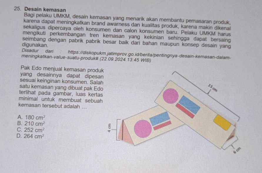 Desain kemasan
Bagi pelaku UMKM, desain kemasan yang menarik akan membantu pemasaran produk,
karena dapat meningkatkan brand awarness dan kualitas produk, karena makin dikenal
sekaligus dipercaya oleh konsumen dan calon konsumen baru. Pelaku UMKM harus
mengikuti perkembangan tren kemasan yang kekinian sehingga dapat bersaing
seimbang dengan pabrik pabrik besar baik dari bahan maupun konsep desain yang
digunakan.
Disadur dari : https://diskopukm.jatimprov.go.id/berita/pentingnya-desain-kemasan-dalam-
meningkatkan-value-suatu-produk# (22.09.2024. 13:45 . WIB)
Pak Edo menjual kemasan prod
yang desainnya dapat dipes
sesuai keinginan konsumen. Sal
satu kemasan yang dibuat pak Ed
terlihat pada gambar, luas kert
minimal untuk membuat sebua
kemasan tersebut adalah ...
A. 180cm^2
B. 210cm^2
C. 252cm^2
D. 264cm^2