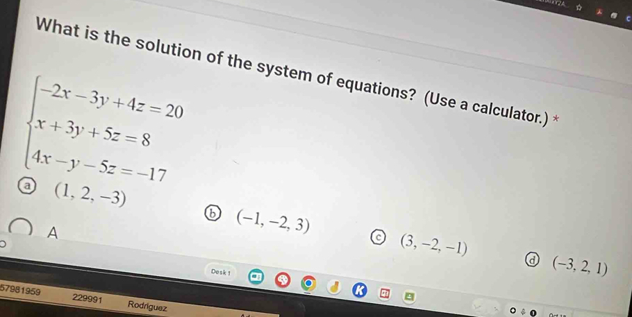 What is the solution of the system of equations? (Use a calculator.)
beginarrayl -2x-3y+4z=20 x+3y+5z=8 4x-y-5z=-17endarray.
a (1,2,-3)
6 (-1,-2,3)
A
(3,-2,-1)
a (-3,2,1)
Desk 1
57981959 229991 Rodriguez