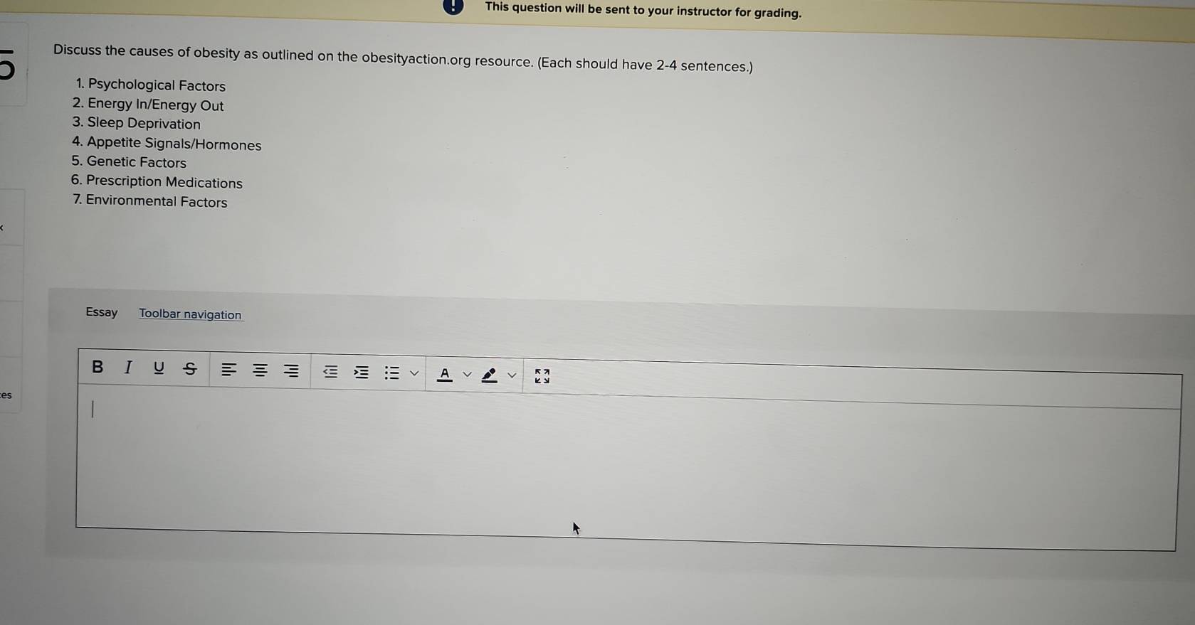 This question will be sent to your instructor for grading. 

Discuss the causes of obesity as outlined on the obesityaction.org resource. (Each should have 2 -4 sentences.) 
1. Psychological Factors 
2. Energy In/Energy Out 
3. Sleep Deprivation 
4. Appetite Signals/Hormones 
5. Genetic Factors 
6. Prescription Medications 
7. Environmental Factors 
Essay Toolbar navigation 
B I U S