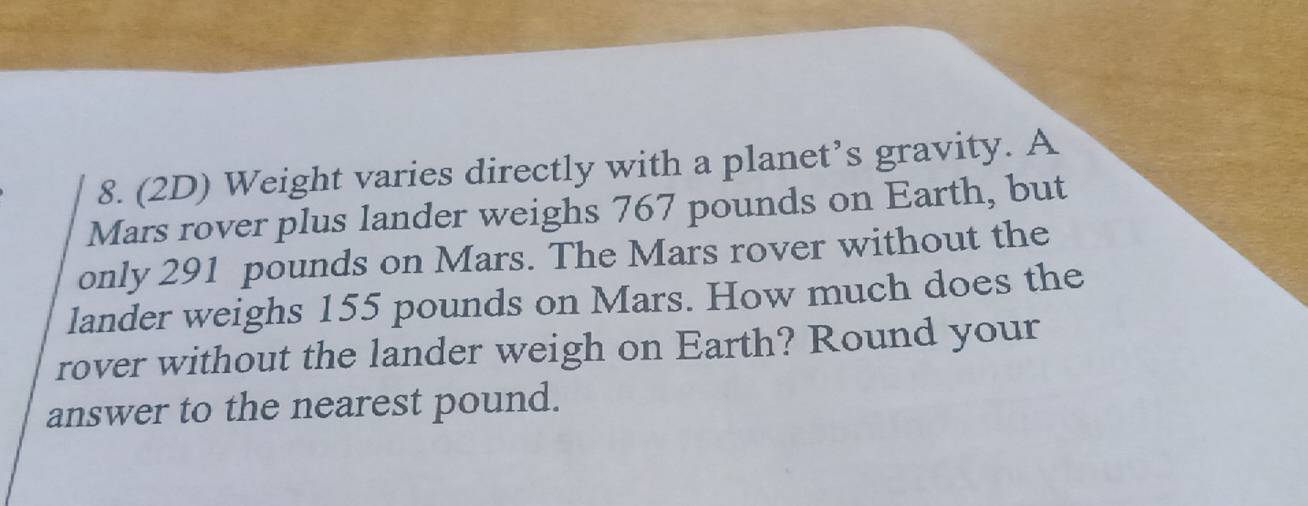 (2D) Weight varies directly with a planet’s gravity. A 
Mars rover plus lander weighs 767 pounds on Earth, but 
only 291 pounds on Mars. The Mars rover without the 
lander weighs 155 pounds on Mars. How much does the 
rover without the lander weigh on Earth? Round your 
answer to the nearest pound.