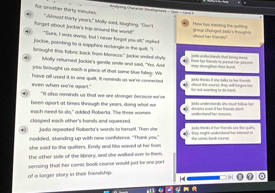 for another thirty minutes.
Analyzing Character Development — Quiz — Level F
×
" Almost thirty years," Molly said, laughing. "Don't 0 How has meeting the quilting
forget about jackie's trip around the world!" about her friends? group changed Jada's thoughts
"Sure, I was away, but I never forgot you all," replied
Jackie, pointing to a sapphire rectangle in the quilt. "I
brought this fabric back from Morocco." Jackie smiled shyly. D Jada understands that being away
( Molly returned Jackie's gentle smile and said, "Yes. And from her friends to pursue her passion 
may strengthen their bond.
you brought us each a piece of that same blue fabric. We
have all used it in one quilt. It reminds us we're connected Jada thinks if she talks to her friends
even when we're apart." for not wanting to do track. about the course, they will forgive her
"It also reminds us that we are stronger because we've
been apart at times through the years, doing what we Jada understands she must follow her
each need to do," added Roberta. The three women understand her reasons. dreams even if her friends don't
clasped each other's hands and squeezed.
Jada repeated Roberta's words to herself. Then she Jada thinks if her friends see the quilts,
nodded, standing up with new confidence. "Thank you," they might understand her interest in
the comic book course.
she said to the quilters. Emily and Nia waved at her from
the other side of the library, and she walked over to them,
sensing that her comic book course would just be one part
of a larger story in their friendship.
L