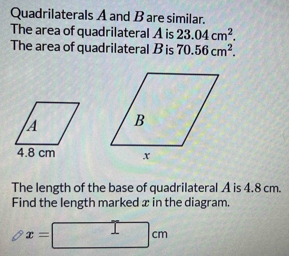 Quadrilaterals A and Bare similar. 
The area of quadrilateral A is 23.04cm^2. 
The area of quadrilateral B is 70.56cm^2. 
The length of the base of quadrilateral A is 4.8 cm. 
Find the length marked x in the diagram.
x=□ cm