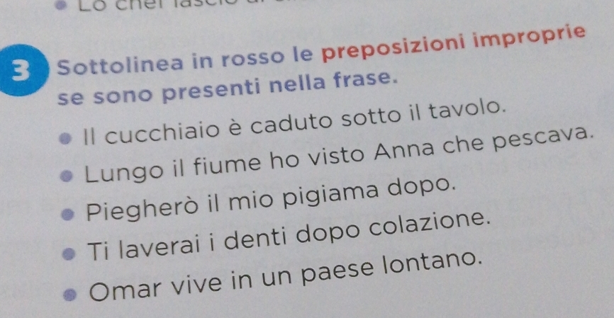 Sottolinea in rosso le preposizioni improprie
se sono presenti nella frase.
Il cucchiaio è caduto sotto il tavolo.
Lungo il fiume ho visto Anna che pescava.
Piegherò il mio pigiama dopo.
Ti laverai i denti dopo colazione.
Omar vive in un paese lontano.