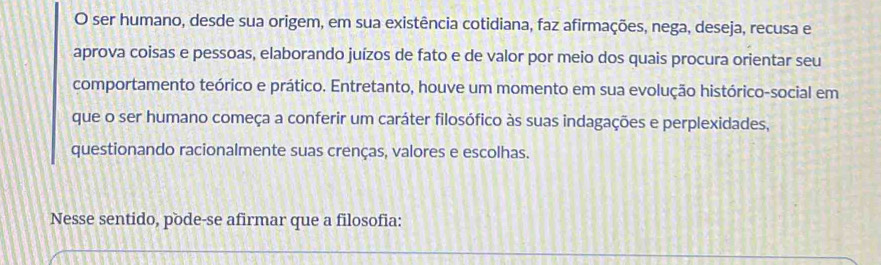 ser humano, desde sua origem, em sua existência cotidiana, faz afirmações, nega, deseja, recusa e 
aprova coisas e pessoas, elaborando juízos de fato e de valor por meio dos quais procura orientar seu 
comportamento teórico e prático. Entretanto, houve um momento em sua evolução histórico-social em 
que o ser humano começa a conferir um caráter filosófico às suas indagações e perplexidades, 
questionando racionalmente suas crenças, valores e escolhas. 
Nesse sentido, pode-se afirmar que a filosofia: