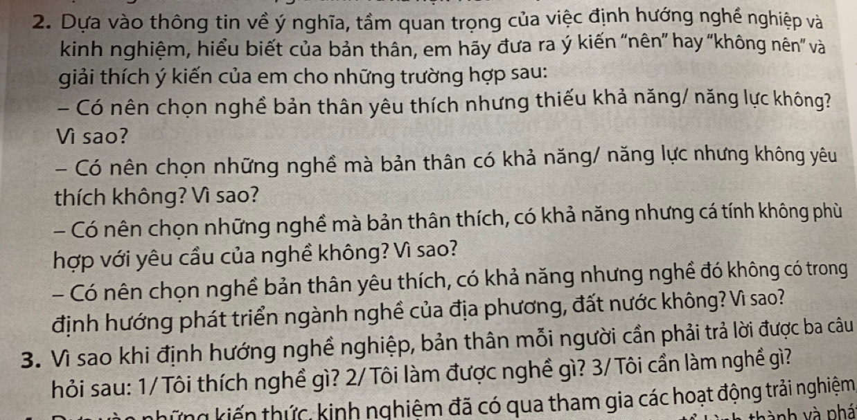 Dựa vào thông tin về ý nghĩa, tầm quan trọng của việc định hướng nghề nghiệp và 
kinh nghiệm, hiểu biết của bản thân, em hãy đưa ra ý kiến 'nên” hay 'không nên' và 
giải thích ý kiến của em cho những trường hợp sau: 
- Có nên chọn nghề bản thân yêu thích nhưng thiếu khả năng/ năng lực không? 
Vì sao? 
- Có nên chọn những nghề mà bản thân có khả năng/ năng lực nhưng không yêu 
thích không? Vì sao? 
- Có nên chọn những nghề mà bản thân thích, có khả năng nhưng cá tính không phù 
hợp với yêu cầu của nghề không? Vì sao? 
- Có nên chọn nghề bản thân yêu thích, có khả năng nhưng nghề đó không có trong 
định hướng phát triển ngành nghề của địa phương, đất nước không? Vì sao? 
3. Vì sao khi định hướng nghề nghiệp, bản thân mỗi người cần phải trả lời được ba câu 
hỏi sau: 1/Tôi thích nghề gì? 2/Tôi làm được nghề gì? 3/Tôi cần làm nghề gì? 
khững kiến thức, kinh nghiệm đã có qua tham gia các hoạt động trải nghiệm 
vành và phá