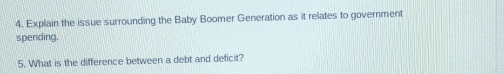 Explain the issue surrounding the Baby Boomer Generation as it relates to government 
spending. 
5. What is the difference between a debt and deficit?