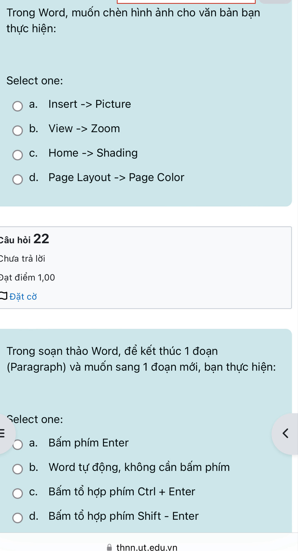 Trong Word, muốn chèn hình ảnh cho văn bản bạn
thực hiện:
Select one:
a. Insert -> Picture
b. View -> Zoom
c. Home -> Shading
d. Page Layout -> Page Color
Câu hỏi 22
Chưa trả lời
Đạt điểm 1,00
Đặt cờ
Trong soạn thảo Word, để kết thúc 1 đoạn
(Paragraph) và muốn sang 1 đoạn mới, bạn thực hiện:
Select one:
a. Bấm phím Enter
b. Word tự động, không cần bấm phím
c. Bấm tổ hợp phím Ctrl + Enter
d. Bấm tổ hợp phím Shift - Enter
thnn.ut.edu.vn