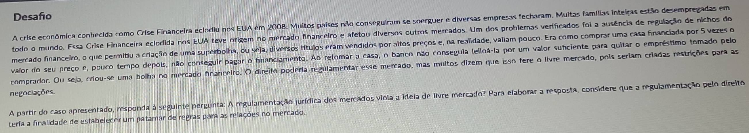 Desafo 
A crise econômica conhecida como Crise Financeira eclodiu nos EUA em 2008. Muitos países não conseguiram se soerguer e diversas empresas fecharam. Muitas famílias inteiras estão desempregadas em 
todo o mundo. Essa Crise Financeira eclodida nos EUA teve origem no mercado financeiro e afetou diversos outros mercados. Um dos problemas verificados foi a ausência de regulação de nichos do 
mercado financeiro, o que permitiu a criação de uma superbolha, ou seja, diversos títulos eram vendidos por altos preços e, na realidade, valiam pouco. Era como comprar uma casa financiada por 5 vezes o 
valor do seu preço e, pouco tempo depois, não conseguir pagar o financiamento. Ao retomar a casa, o banco não conseguia leiloá-la por um valor sufciente para quitar o empréstimo tomado pelo 
comprador. Ou seja, criou-se uma bolha no mercado financeiro. O direito poderia regulamentar esse mercado, mas muitos dizem que isso fere o livre mercado, pois seriam criadas restrições para as 
negociações. 
A partir do caso apresentado, responda à seguinte pergunta: A regulamentação jurídica dos mercados viola a ideia de livre mercado? Para elaborar a resposta, considere que a regulamentação pelo direito 
teria a finalidade de estabelecer um patamar de regras para as relações no mercado.