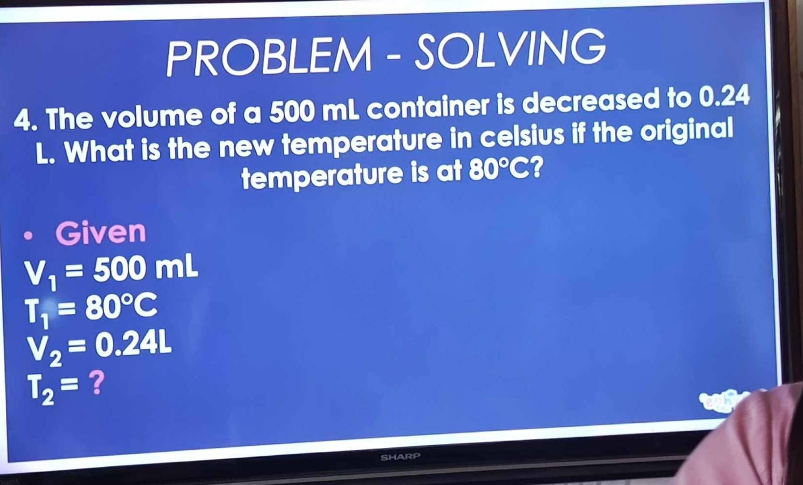 PROBLEM - SOLVING 
4. The volume of a 500 mL container is decreased to 0.24
L. What is the new temperature in celsius if the original 
temperature is at 80°C ? 
Given
V_1=500 □ mL
T_1=80°C
V_2=0.24L
T_2= ? 
SHARP