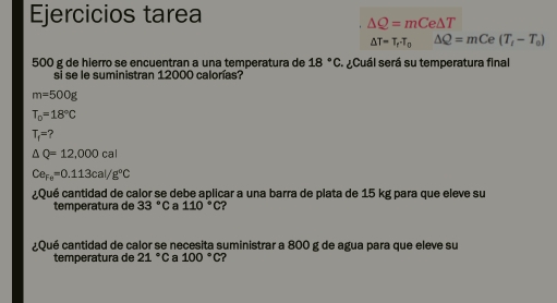 Ejercicios tarea
△ Q=mCe△ T
△ T=T_rT_o△ Q=mCe(T_i-T_o)
500 g de hierro se encuentran a una temperatura de 18°C ¿Cuál será su temperatura final 
si se le suministran 12000 calorías?
m=500g
T_0=18°C
T_1=?
△ Q=12,000cal
Ce_Fe=0.113cal/g°C
¿Qué cantidad de calor se debe aplicar a una barra de plata de 15 kg para que eleve su 
temperatura de 33° C Ca 110°C ? 
¿Qué cantidad de calor se necesita suministrar a 800 g de agua para que eleve su 
temperatura de 21°C a 100°C