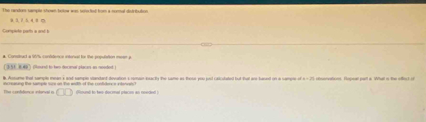 The random sample shown below was selected from a normal distribution
9, 3, 7, 5, 4, 8
Compiele parts a and b 
a. Construct a 95% contidence interval for the population mean p.
3.51 8.40 ) (Round to Iwo decimal places as needed ) 
b. Assume that sample mean x and sample standard deviation s remain exactly the same as these you just calculated but that are based on a sample ol n=25
increasing the sample size on the width of the contidence intervals? observations. Repeat part a. What is the eflect of 
The confidence interval is □ □ (Round to two decimal places as needed )
