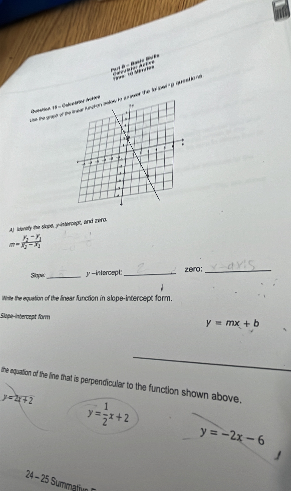 Basic Sills
le l or etir
Time: 1ê Minule
Use the graph of thnswer the following question 
Question 18 - Calve
A) Identify the slope, y-intercept, and zero.
m=frac y_2-y_1x_2-x_1
Slope:_ y -intercept:_
zero:_
Write the equation of the linear function in slope-intercept form.
Slope-intercept form
y=mx+b
the equation of the line that is perpendicular to the function shown above.
y=2x+2
y= 1/2 x+2
y=-2x-6
24 - 25 Summativon