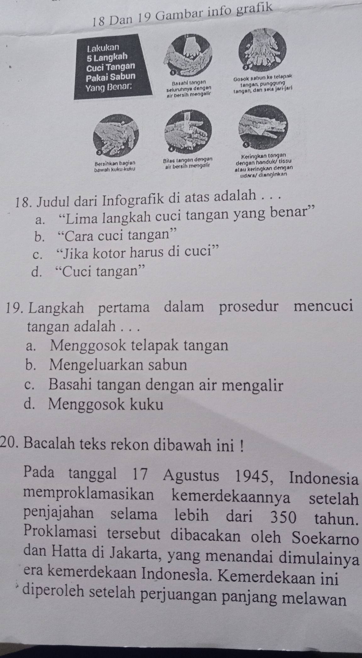 Dan 19 Gambar info grafik
Lakukan
5 Langkah
Cuci Tangan
Pakai Sabun
Yang Benar: Ba*ahi tangan Gosok sabun ke telapak
selurühnya dengan tangan, punggung
air bersíh mengalin tangan, dan sela jari-jari
Keringkan tongan
Bersihkan bagian Bílas langan dengan dengan honduk/ tissu
bawah kuku-kuku air bersih mengalir
atau keringkan dengan
udara/ dianginkan
18. Judul dari Infografik di atas adalah . . .
a. “Lima langkah cuci tangan yang benar”
b. “Cara cuci tangan”
c. “Jika kotor harus di cuci”
d. “Cuci tangan”
19. Langkah pertama dalam prosedur mencuci
tangan adalah . . .
a. Menggosok telapak tangan
b. Mengeluarkan sabun
c. Basahi tangan dengan air mengalir
d. Menggosok kuku
20. Bacalah teks rekon dibawah ini !
Pada tanggal 17 Agustus 1945, Indonesia
memproklamasikan kemerdekaannya setelah
penjajahan selama lebih dari 350 tahun.
Proklamasi tersebut dibacakan oleh Soekarno
dan Hatta di Jakarta, yang menandai dimulainya
era kemerdekaan Indonesła. Kemerdekaan ini
diperoleh setelah perjuangan panjang melawan