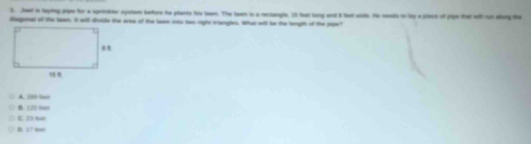 Jowl is leying pipe for a sprinkder system before he plants his tewm. The beem is a rectangle. In foet long and 8 feat wlh, He ceents to lty a pece of pige that will run shing the
diagonal of the lawn. It will divile the area of the lawn iowo sao right tiangles. What will be the lempth of the pipe?
A. 2080 loes
B. 120 te
C. □ l
D. :/ te