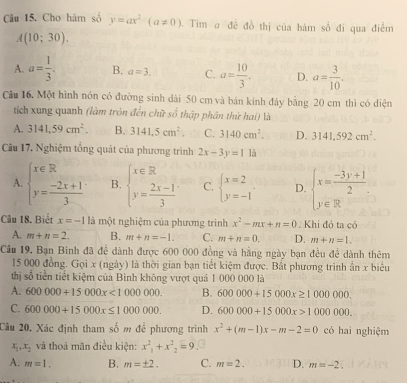 Cho hàm số y=ax^2(a!= 0) 0. Tìm a đề đồ thị của hàm số đi qua điểm
A(10;30).
A. a= 1/3 .
B. a=3.
C. a= 10/3 . D. a= 3/10 .
Câu 16. Một hình nón có đường sinh dài 50 cm và bán kính đáy bằng 20 cm thì có diện
tích xung quanh (làm tròn đến chữ số thập phân thứ hai) là
A. 3141,59cm^2. B. 3141,5cm^2. C. 3140cm^2. D. 3141,592cm^2.
Câu 17. Nghiệm tổng quát của phương trình 2x-3y=1 là
A. beginarrayl x∈ R y= (-2x+1)/3 endarray. B. beginarrayl x∈ R y= (2x-1)/3 endarray. C. beginarrayl x=2 y=-1endarray. . D. beginarrayl x= (-3y+1)/2 . y∈ Rendarray.
Câu 18. Biết x=-1 là một nghiệm của phương trình x^2-mx+n=0. Khi đó ta có
A. m+n=2. B. m+n=-1. C. m+n=0. D. m+n=1.
Câu 19. Bạn Bình đã đề dành được 600 000 đồng và hằng ngày bạn đều đề dành thêm
15 000 đồng. Gọi x (ngày) là thời gian bạn tiết kiệm được. Bất phương trình ẩn x biểu
thị số tiền tiết kiệm của Bình không vượt quá 1 000 000 là
A. 600000+15000x<1000000. B. 600000+15000x≥ 100000.
C. 600000+15000x≤ 1000000. D. 600000+15000x>1000000.
Câu 20. Xác định tham số m để phương trình x^2+(m-1)x-m-2=0 có hai nghiệm
x_1,x_2 và thoả mãn điều kiện: x^2_1+x^2_2=9.
A. m=1. B. m=± 2. C. m=2. D. m=-2.