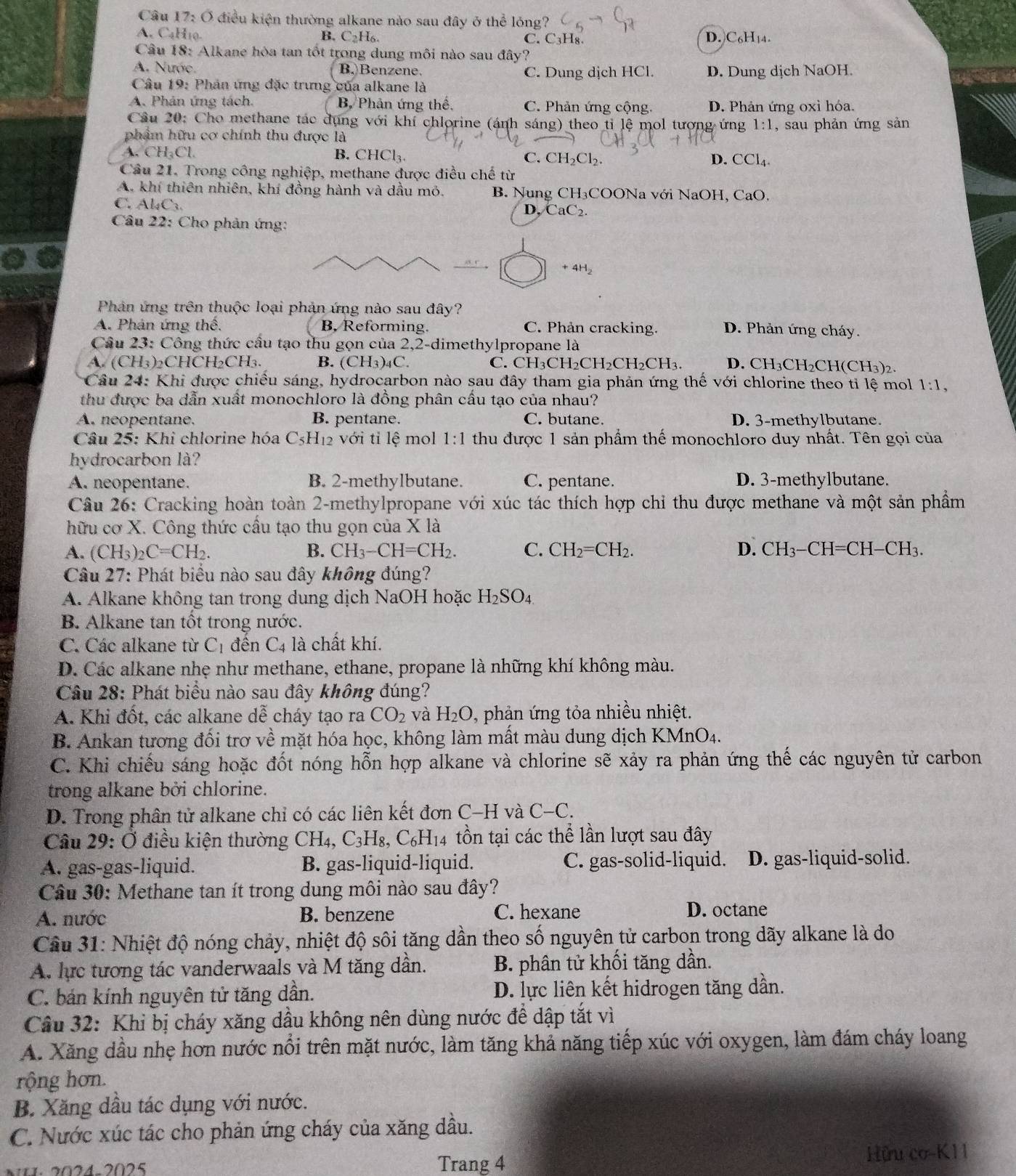 Câu 17:O điều kiện thường alkane nào sau đây ở thể lỏng?
A. C₄H10. B. ( _2H_6 C. C₃H₈. D. C₆H₁4.
Câu 18: Alkane hòa tan tốt trong dung môi nào sau đây?
A. Nước. B.)Benzene. C. Dung dịch HCl. D. Dung dịch NaOH.
Câu 19: Phân ứng đặc trưng của alkane là
A. Phản ứng tách B. Phân ứng thể. C. Phản ứng cộng. D. Phản ứng oxi hóa.
Cầu 20: Cho methane tác dụng với khí chlorine (ánh sáng) theo ti lệ mol tượng ứng 1:1
phẩm hữu cơ chính thu được là , sau phản ứng sản
A. CH₃Cl. B. CHCl₃. C. CH_2Cl_2.
D. CCl_4.
Câu 21. Trong công nghiệp, methane được điều chế từ
A. khí thiên nhiên, khí đồng hành và dầu mỏ. B. Nung CH₃COONa với NaOH, CaO,
C. Al₄C.
D, CaC_2.
Câu 22: Cho phản ứng:
+4H_2
Phản ứng trên thuộc loại phản ứng nào sau đây?
A. Phản ứng thế. B, Reforming. C. Phản cracking. D. Phản ứng cháy.
Cầu 23: Công thức cầu tạo thu gọn của 2,2-dimethylpropane là
A. (CH₃)₂CHCH₂CH₃, B. (CH_3)_4C C. CH_3CH_2CH_2C H₂CH₃. D. CH₃CH₂CH (CH_3)_2.
Câu 24: Khi được chiều sáng, hydrocarbon nào sau đây tham gia phản ứng thể với chlorine theo tỉ lệ mol 1:1,
thu được ba dẫn xuất monochloro là đồng phân cấu tạo của nhau?
A. neopentane. B. pentane. C. butane. D. 3-methylbutane.
Câu 25: Khi chlorine hóa C_5H_12 với ti lệ mol 1:1 thu được 1 sản phẩm thế monochloro duy nhất. Tên gọi của
hydrocarbon là?
A. neopentane. B. 2-methylbutane. C. pentane. D. 3-methylbutane.
Câu 26: Cracking hoàn toàn 2-methylpropane với xúc tác thích hợp chỉ thu được methane và một sản phẩm
hữu cơ X. Công thức cầu tạo thu gọn của X là
A. (CH_3)_2C=CH_2. B. CH_3-CH=CH_2. C. CH_2=CH_2. D. CH_3-CH=CH-CH_3.
Cầu 27: Phát biểu nào sau đây không đúng?
A. Alkane không tan trong dung dịch NaOH hoặc H_2SO_4
B. Alkane tan tốt trong nước.
C. Các alkane từ C_1 đền C_4 là chất khí.
D. Các alkane nhẹ như methane, ethane, propane là những khí không màu.
Câu 28: Phát biểu nào sau đây không đúng?
A. Khi đốt, các alkane de cháy tạo ra CO_2 và H_2O , phản ứng tỏa nhiều nhiệt.
B. Ankan tương đối trợ về mặt hóa học, không làm mất màu dung dịch KMnO4.
C. Khi chiếu sáng hoặc đốt nóng hỗn hợp alkane và chlorine sẽ xảy ra phản ứng thế các nguyên tử carbon
trong alkane bởi chlorine.
D. Trong phân tử alkane chỉ có các liên kết đơn C-H và C-C.
Câu 29: Ở điều kiện thường CH4, C_3H_8 , C₆H₁4 tồn tại các thể lần lượt sau đây
A. gas-gas-liquid. B. gas-liquid-liquid. C. gas-solid-liquid. D. gas-liquid-solid.
Câu 30: Methane tan ít trong dung môi nào sau đây?
A. nước B. benzene C. hexane D. octane
Cầu 31: Nhiệt độ nóng chảy, nhiệt độ sôi tăng dần theo số nguyên tử carbon trong dãy alkane là do
A. lực tương tác vanderwaals và M tăng dần. B. phân tử khối tăng dần.
C. bán kính nguyên tử tăng dần. D. lực liên kết hidrogen tăng dần.
Cầu 32: Khi bị cháy xăng dầu không nên dùng nước để dập tắt vì
A. Xăng dầu nhẹ hơn nước nổi trên mặt nước, làm tăng khả năng tiếp xúc với oxygen, làm đám cháy loang
rộng hơn.
B. Xăng dầu tác dụng với nước.
C. Nước xúc tác cho phản ứng cháy của xăng dầu.
Trang 4 Hữu cơ-K11