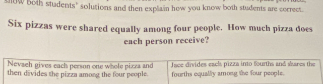 llow both students’ solutions and then explain how you know both students are correct. 
Six pizzas were shared equally among four people. How much pizza does 
each person receive? 
Nevaeh gives each person one whole pizza and Jace divides each pizza into fourths and shares the 
then divides the pizza among the four people fourths equally among the four people.