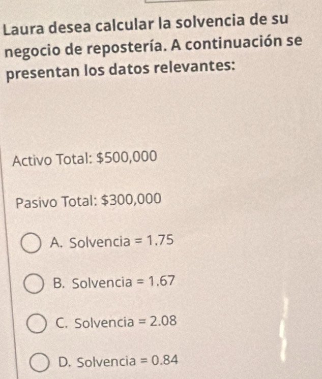 Laura desea calcular la solvencia de su
negocio de repostería. A continuación se
presentan los datos relevantes:
Activo Total: $500,000
Pasivo Total: $300,000
A. Solvencia =1.75
B. Solvencia =1.67
C. Solvencia =2.08
D. Solvencia =0.84