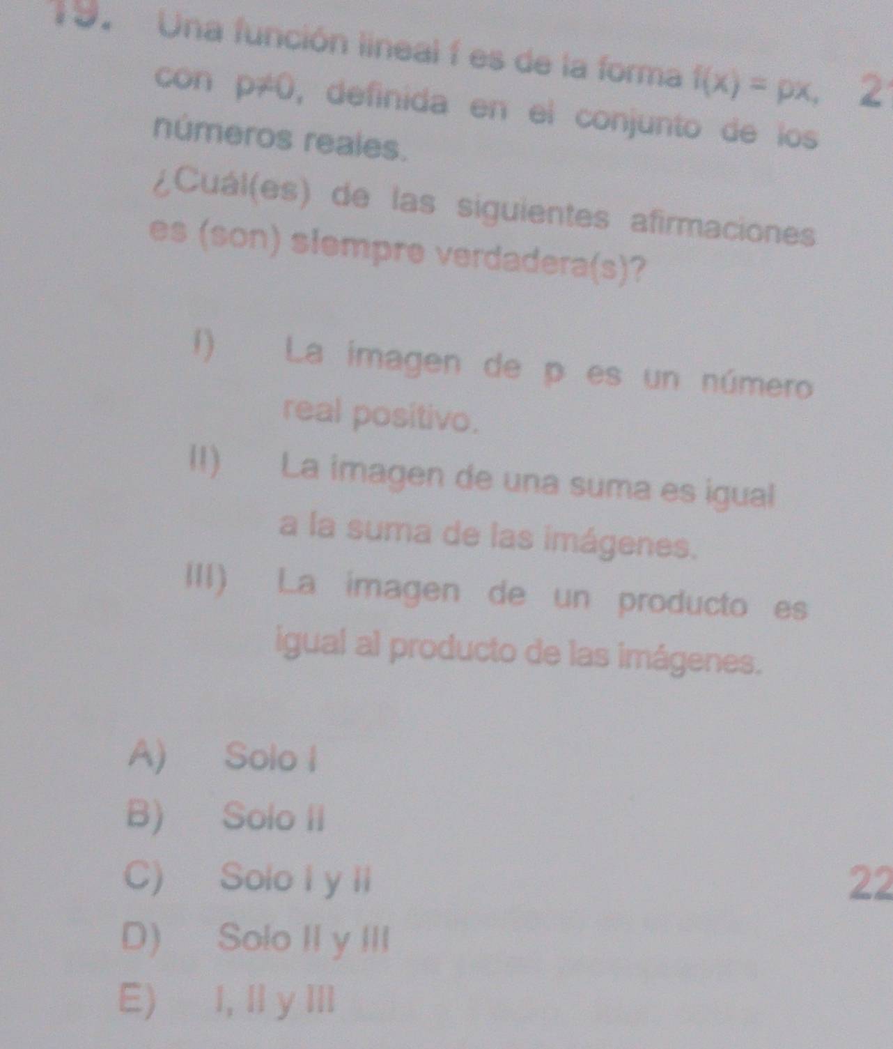 Una función lineal f es de la forma f(x)=px, 2
con p≠0, definida en el conjunto de los
números reales.
¿Cuál(es) de las siguientes afirmaciones
es (son) slempre verdadera(s)?
1) La imagen de p es un número
real positivo.
II) La imagen de una suma es igual
a la suma de las imágenes.
III) La imagen de un producto es
igual al producto de las imágenes.
A) Solo I
B) Solo II
C) Solo I y li 22
D) Solo II y III
E) I, ll y III