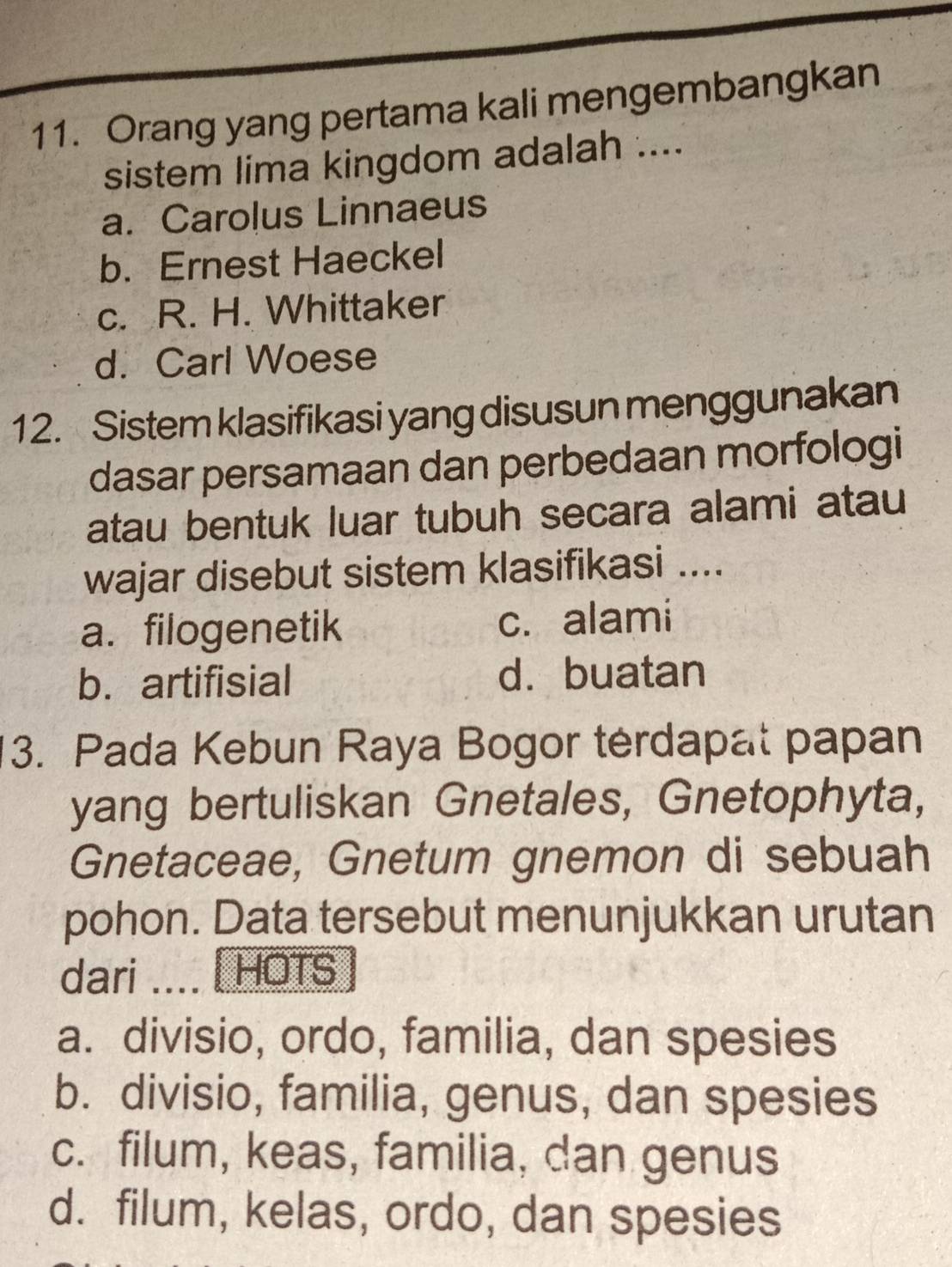 Orang yang pertama kali mengembangkan
sistem lima kingdom adalah ....
a. Carolus Linnaeus
b. Ernest Haeckel
c. R. H. Whittaker
d. Carl Woese
12. Sistem klasifikasi yang disusun menggunakan
dasar persamaan dan perbedaan morfologi
atau bentuk luar tubuh secara alami atau
wajar disebut sistem klasifikasi ....
a. filogenetik c. alami
b. artifisial d. buatan
3. Pada Kebun Raya Bogor térdapat papan
yang bertuliskan Gnetales, Gnetophyta,
Gnetaceae, Gnetum gnemon di sebuah
pohon. Data tersebut menunjukkan urutan
dari HOTS
a. divisio, ordo, familia, dan spesies
b. divisio, familia, genus, dan spesies
c. filum, keas, familia, dan genus
d. filum, kelas, ordo, dan spesies