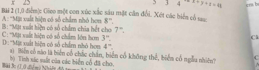 x 25 3 14 x+y+z=48 cm b 
Bài 2 (1,0 điểm): Gieo một con xúc xắc sáu mặt cân đối. Xét các biến cố sau: 
A : “Mặt xuất hiện có số chấm nhỏ hơn 8 ”. 
B : “Mặt xuất hiện có số chẩm chia hết cho 7 ”. 
C: “Mặt xuất hiện có số chấm lớn hơn 3 ”. 
Câ 
D : “Mặt xuất hiện có số chẩm nhỏ hơn 4''. 
a) Biến cố nào là biến cố chắc chắn, biến cố không thể, biến cố ngẫu nhiên? C 
b) Tính xác suất của các biến cố đã cho. 
Bài 3: (1,0 điểm) Nhiệt độ t