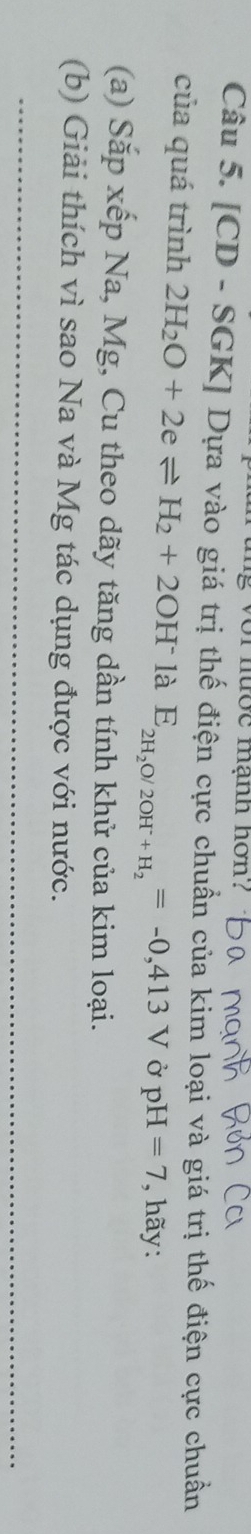 or nộe mạnh hon? 
Câu 5. [CD - SGK] Dựa vào giá trị thế điện cực chuẩn của kim loại và giá trị thế điện cực chuẩn 
của quá trình 2H_2O+2eleftharpoons H_2+2OH^- là E_2H_2O/2OH^-+H_2=-0,413V Ở pH=7 , hãy: 
(a) Sắp xếp Na, Mg, Cu theo dãy tăng dần tính khử của kim loại. 
(b) Giải thích vì sao Na và Mg tác dụng được với nước.