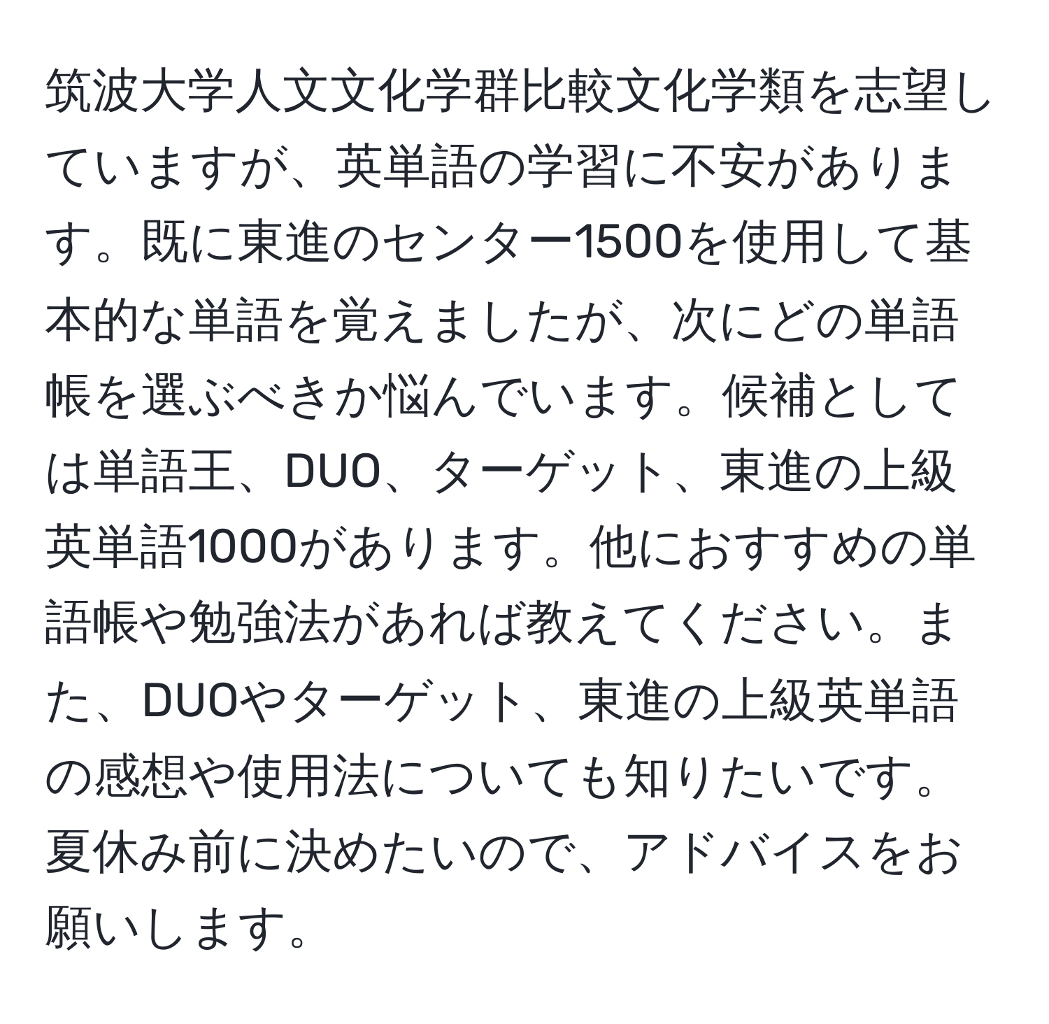 筑波大学人文文化学群比較文化学類を志望していますが、英単語の学習に不安があります。既に東進のセンター1500を使用して基本的な単語を覚えましたが、次にどの単語帳を選ぶべきか悩んでいます。候補としては単語王、DUO、ターゲット、東進の上級英単語1000があります。他におすすめの単語帳や勉強法があれば教えてください。また、DUOやターゲット、東進の上級英単語の感想や使用法についても知りたいです。夏休み前に決めたいので、アドバイスをお願いします。