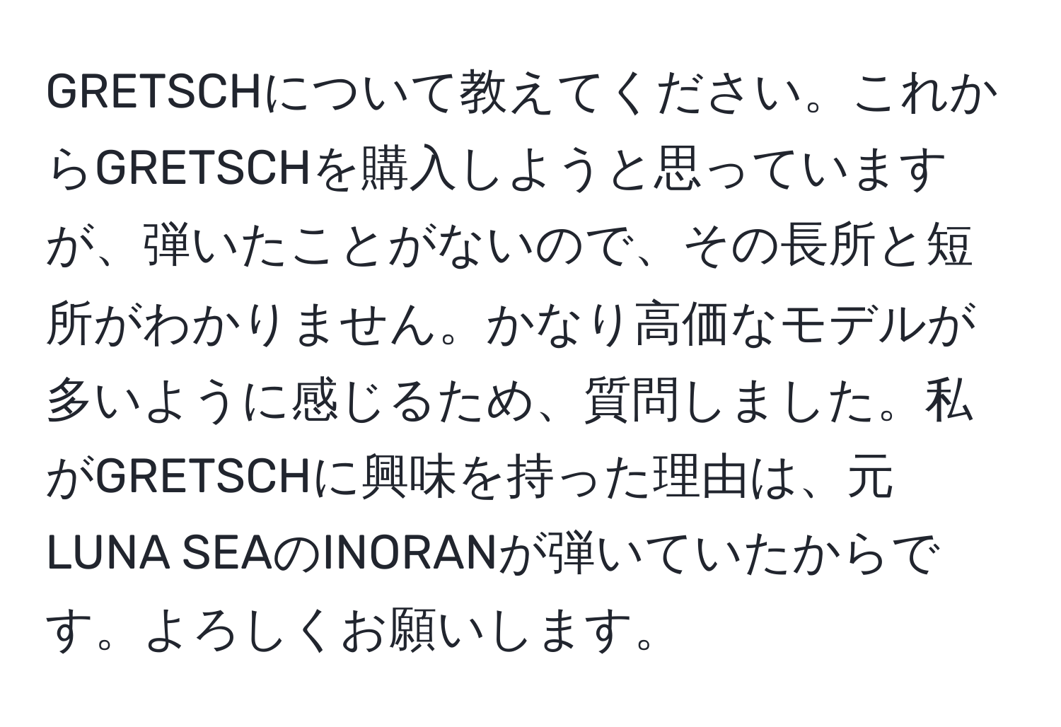 GRETSCHについて教えてください。これからGRETSCHを購入しようと思っていますが、弾いたことがないので、その長所と短所がわかりません。かなり高価なモデルが多いように感じるため、質問しました。私がGRETSCHに興味を持った理由は、元LUNA SEAのINORANが弾いていたからです。よろしくお願いします。