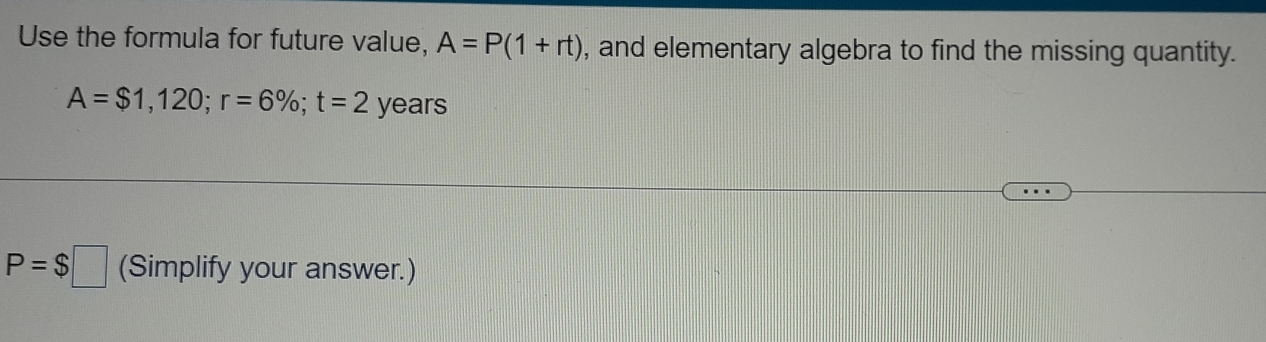 Use the formula for future value, A=P(1+rt) , and elementary algebra to find the missing quantity.
A=$1,120; r=6%; t=2 years
P=$□ (Simplify your answer.)