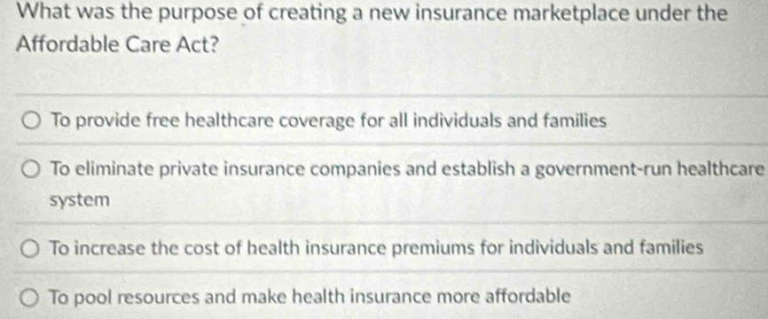 What was the purpose of creating a new insurance marketplace under the
Affordable Care Act?
To provide free healthcare coverage for all individuals and families
To eliminate private insurance companies and establish a government-run healthcare
system
To increase the cost of health insurance premiums for individuals and families
To pool resources and make health insurance more affordable