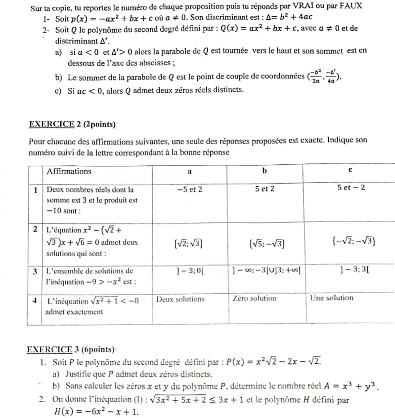 Sur ta copie, tu reportes le numéro de chaque proposition puis tu réponds par VRAI ou par FAUX
1- Soit p(x)=-ax^2+bx+c où a!= 0. Son discriminant est : △ =b^2+4ac
2- Soit Q le polynôme du second degré défini par : Q(x)=ax^2+bx+c , avec a!= 0 et de
discriminant △ '.
a) si a<0</tex> et △ '>0 alors la parabole de Q est tournée vers le haut et son sommet est en
dessous de l’axe des abscisses ;
b) Le sommet de la parabole de Q est le point de couple de coordonnées ( (-b^2)/2a , (-△ ')/4a ),
c) Si ac<0</tex> , alors Q admet deux zéros réels distincts.
EXERCICE 2 (2points)
Pour chacune des affirmations suivantes, une seule des réponses proposées est exacte. Indique son
numéro suivi de la lettre correspondant à la bonne réponse
EXERCICE 3 (6points)·
1. Soit P le polynôme du second degré défini par : P(x)=x^2sqrt(2)-2x-sqrt(2).
a) Justifie que P admet deux zéros distincts.
b) Sans calculer les zéros x et y du polynôme P, détermine le nombre réel A=x^3+y^3.
2. On donne l'inéquation (1) : sqrt(3x^2+5x+2)≤ 3x+1 et le polynôme H défini par
H(x)=-6x^2-x+1.